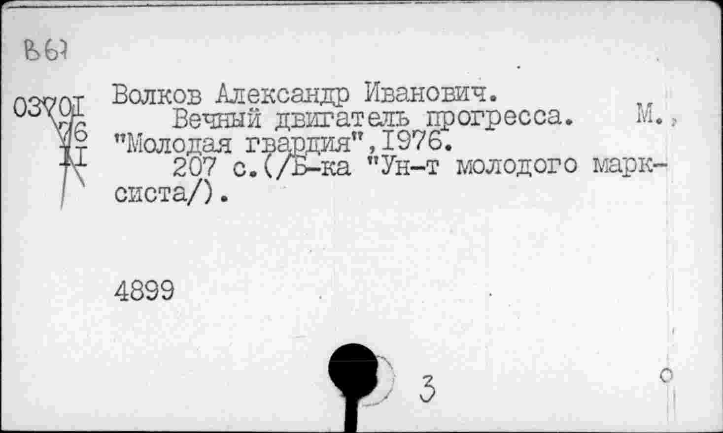 ﻿
Волков Александр Иванович.
°	Вечный двигатель прогресса. М.,
№ "Молодая гвардия”, 1976.
+1	207 с.(/Б-ка "Ун-т молодого марк-
систа/) .
4899